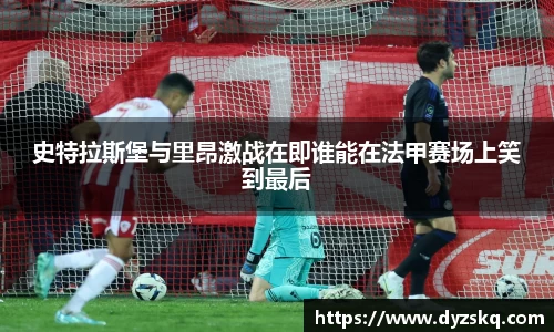 史特拉斯堡与里昂激战在即谁能在法甲赛场上笑到最后