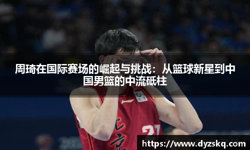 周琦在国际赛场的崛起与挑战：从篮球新星到中国男篮的中流砥柱
