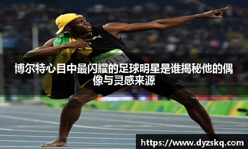 博尔特心目中最闪耀的足球明星是谁揭秘他的偶像与灵感来源