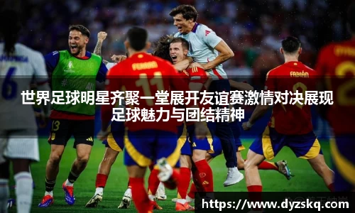 世界足球明星齐聚一堂展开友谊赛激情对决展现足球魅力与团结精神